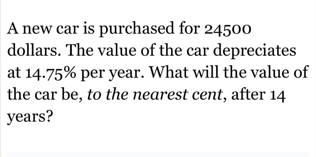 a new car is purchased for 24500 dollars. the value of the car depreciates at 14.75% per year. what will the value of the car be, to the nearest cent, after 14 years?