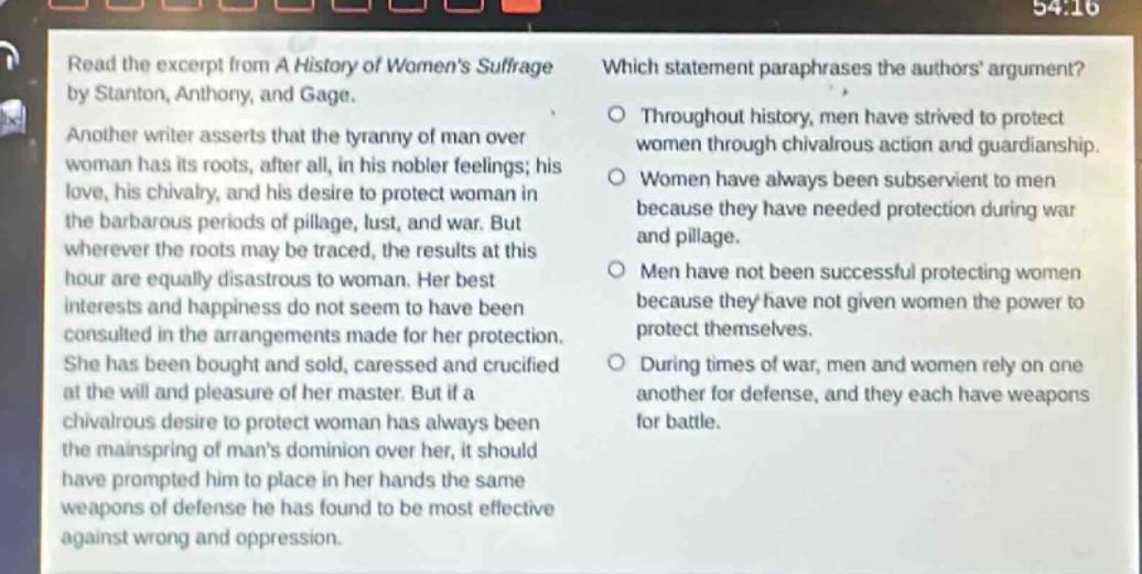 read the excerpt from a history of womens suffrage by stanton, anthony, and gage. another writer asserts that the tyranny of man over woman has its roots, after all, in his nobler feelings; his love, his chivalry, and his desire to protect woman in the barbarous periods of pillage, lust, and war. but wherever the roots may be traced, the results at this hour are equally disastrous to woman. her best interests and happiness do not seem to have been consulted in the arrangements made for her protection. she has been bought and sold, caressed and crucified at the will and pleasure of her master. but if a chivalrous desire to protect woman has always been the mainspring of mans dominion over her, it should have prompted him to place in her hands the same weapons of defense he has found to be most effective against wrong and oppression. which statement paraphrases the authors argument? throughout history, men have strived to protect women through chivalrous action and guardianship. women have always been subservient to men because they have needed protection during war and pillage. men have not been successful protecting women because they have not given women the power to protect themselves. during times of war, men and women rely on one another for defense, and they each have weapons for battle.