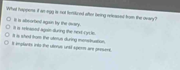 what happens if an egg is not fertilized after being released from the ovary?\nit is absorbed again by the ovary.\nit is released again during the next cycle.\nit is shed from the uterus during menstruation.\nit implants into the uterus until sperm are present.
