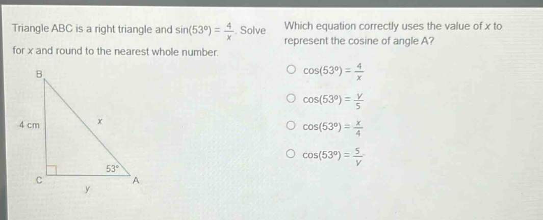 triangle abc is a right triangle and sin(53°) = 4/x. solve for x and round to the nearest whole number. which equation correctly uses the value of x to represent the cosine of angle a? cos(53°) = 4/x cos(53°) = y/5 cos(53°) = x/4 cos(53°) = 5/y