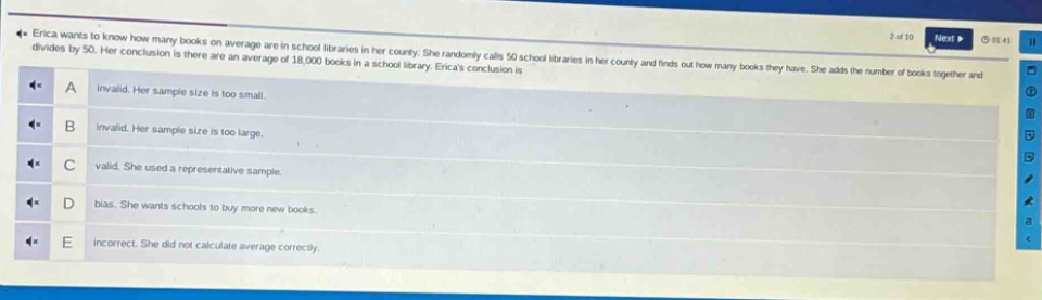 erica wants to know how many books on average are in school libraries in her county. she randomly calls 50 school libraries in her county and finds out how many books they have. she adds the number of books together and divides by 50. her conclusion is there are an average of 18,000 books in a school library. ericas conclusion is\na invalid. her sample size is too small.\nb invalid. her sample size is too large.\nc valid. she used a representative sample.\nd bias. she wants schools to buy more new books.\ne incorrect. she did not calculate average correctly.