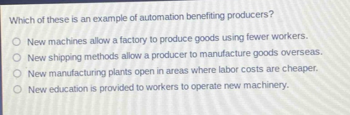 which of these is an example of automation benefiting producers?\no new machines allow a factory to produce goods using fewer workers.\no new shipping methods allow a producer to manufacture goods overseas.\no new manufacturing plants open in areas where labor costs are cheaper.\no new education is provided to workers to operate new machinery.