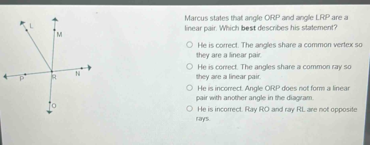 marcus states that angle orp and angle lrp are a linear pair. which best describes his statement? he is correct. the angles share a common vertex so they are a linear pair. he is correct. the angles share a common ray so they are a linear pair. he is incorrect. angle orp does not form a linear pair with another angle in the diagram. he is incorrect. ray ro and ray rl are not opposite rays.