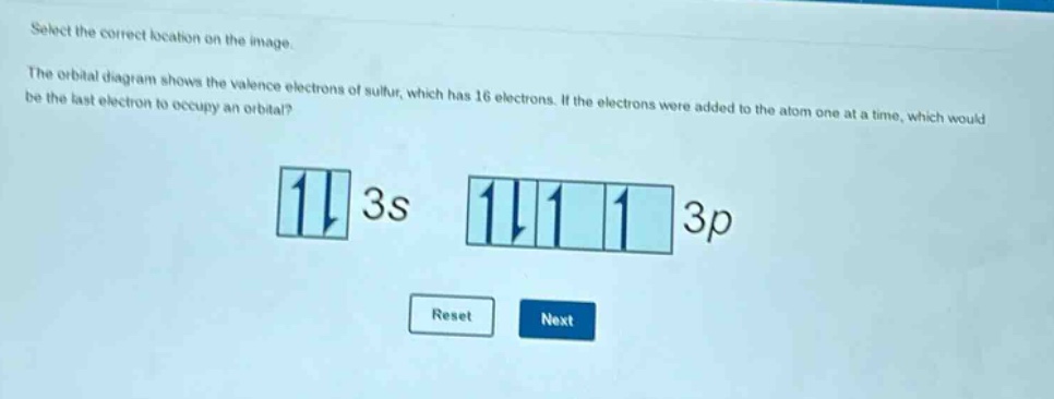 select the correct location on the image. the orbital diagram shows the valence electrons of sulfur, which has 16 electrons. if the electrons were added to the atom one at a time, which would be the last electron to occupy an orbital? 3s 3p reset next