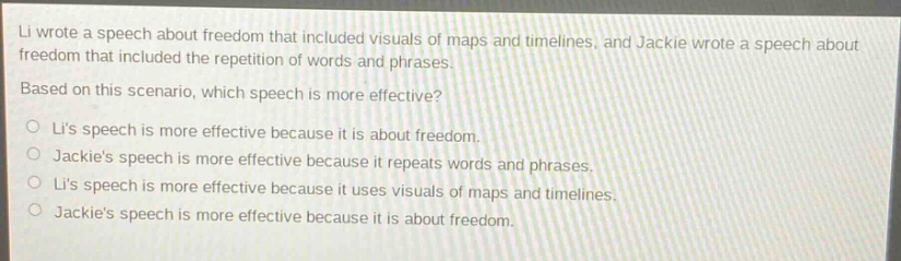 li wrote a speech about freedom that included visuals of maps and timelines, and jackie wrote a speech about freedom that included the repetition of words and phrases. based on this scenario, which speech is more effective? lis speech is more effective because it is about freedom. jackies speech is more effective because it repeats words and phrases. lis speech is more effective because it uses visuals of maps and timelines. jackies speech is more effective because it is about freedom.
