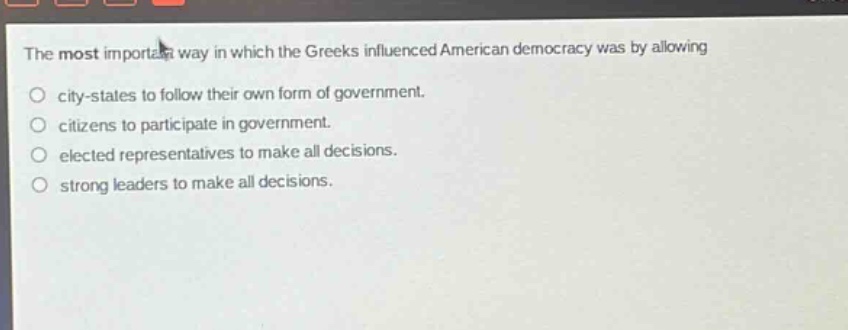 the most important way in which the greeks influenced american democracy was by allowing city - states to follow their own form of government. citizens to participate in government. elected representatives to make all decisions. strong leaders to make all decisions.