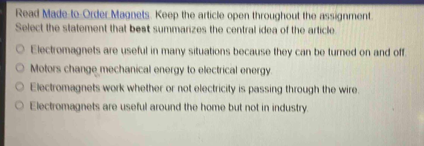 read made - to - order magnets. keep the article open throughout the assignment. select the statement that best summarizes the central idea of the article. electromagnets are useful in many situations because they can be turned on and off. motors change mechanical energy to electrical energy. electromagnets work whether or not electricity is passing through the wire. electromagnets are useful around the home but not in industry.
