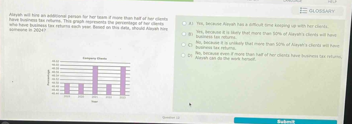 alayah will hire an additional person for her team if more than half of her clients have business tax returns. this graph represents the percentage of her clients who have business tax returns each year. based on this data, should alayah hire someone in 2024? a) yes, because alayah has a difficult time keeping up with her clients. b) yes, because it is likely that more than 50% of alayahs clients will have business tax returns. c) no, because it is unlikely that more than 50% of alayahs clients will have business tax returns. d) no, because even if more than half of her clients have business tax returns, alayah can do the work herself. company clients 48.62 48.58 48.56 48.54 48.52 48.50 48.48 48.46 48.44 2019 2020 2021 2022 2023 year question 12