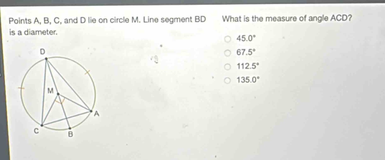 points a, b, c, and d lie on circle m. line segment bd is a diameter. what is the measure of angle acd? 45.0° 67.5° 112.5° 135.0°