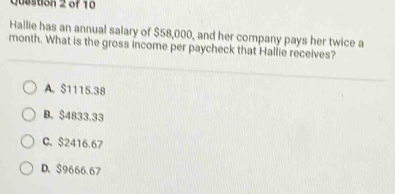question 2 of 10 hallie has an annual salary of $58,000, and her company pays her twice a month. what is the gross income per paycheck that hallie receives? a. $1115.38 b. $4833.33 c. $2416.67 d. $9666.67