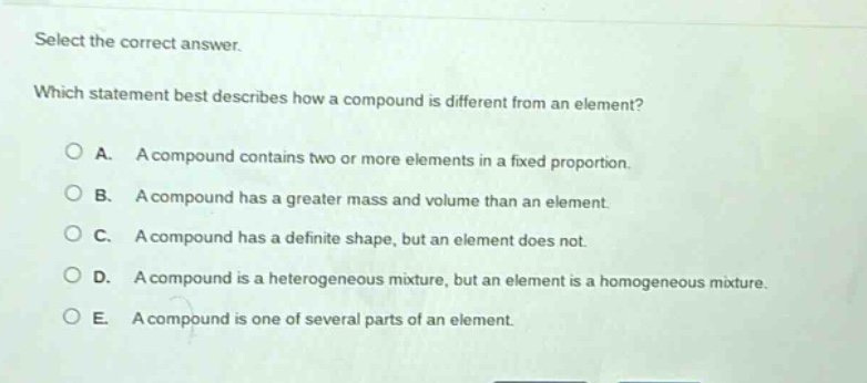 select the correct answer. which statement best describes how a compound is different from an element? a. a compound contains two or more elements in a fixed proportion. b. a compound has a greater mass and volume than an element. c. a compound has a definite shape, but an element does not. d. a compound is a heterogeneous mixture, but an element is a homogeneous mixture. e. a compound is one of several parts of an element.