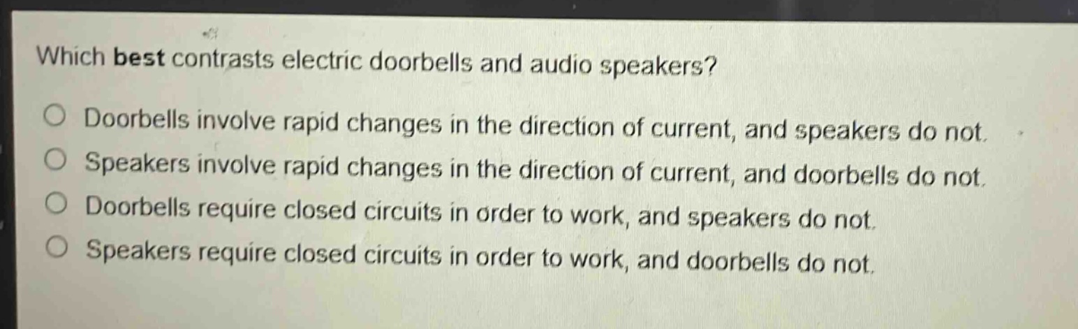 which best contrasts electric doorbells and audio speakers? doorbells involve rapid changes in the direction of current, and speakers do not. speakers involve rapid changes in the direction of current, and doorbells do not. doorbells require closed circuits in order to work, and speakers do not. speakers require closed circuits in order to work, and doorbells do not.