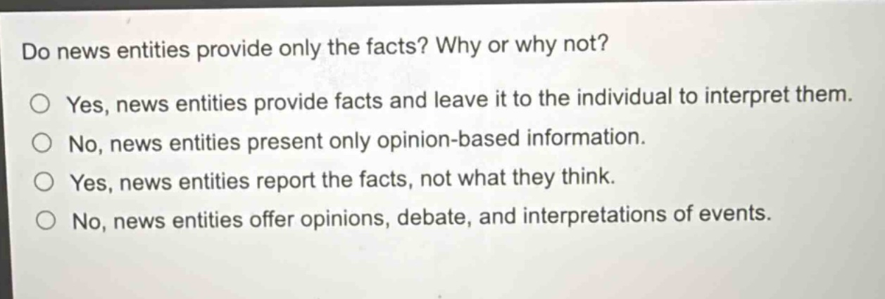 do news entities provide only the facts? why or why not?\nyes, news entities provide facts and leave it to the individual to interpret them.\nno, news entities present only opinion - based information.\nyes, news entities report the facts, not what they think.\nno, news entities offer opinions, debate, and interpretations of events.