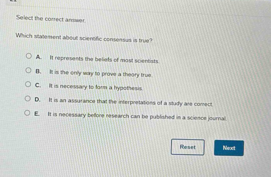 select the correct answer. which statement about scientific consensus is true? a. it represents the beliefs of most scientists. b. it is the only way to prove a theory true. c. it is necessary to form a hypothesis. d. it is an assurance that the interpretations of a study are correct. e. it is necessary before research can be published in a science journal.