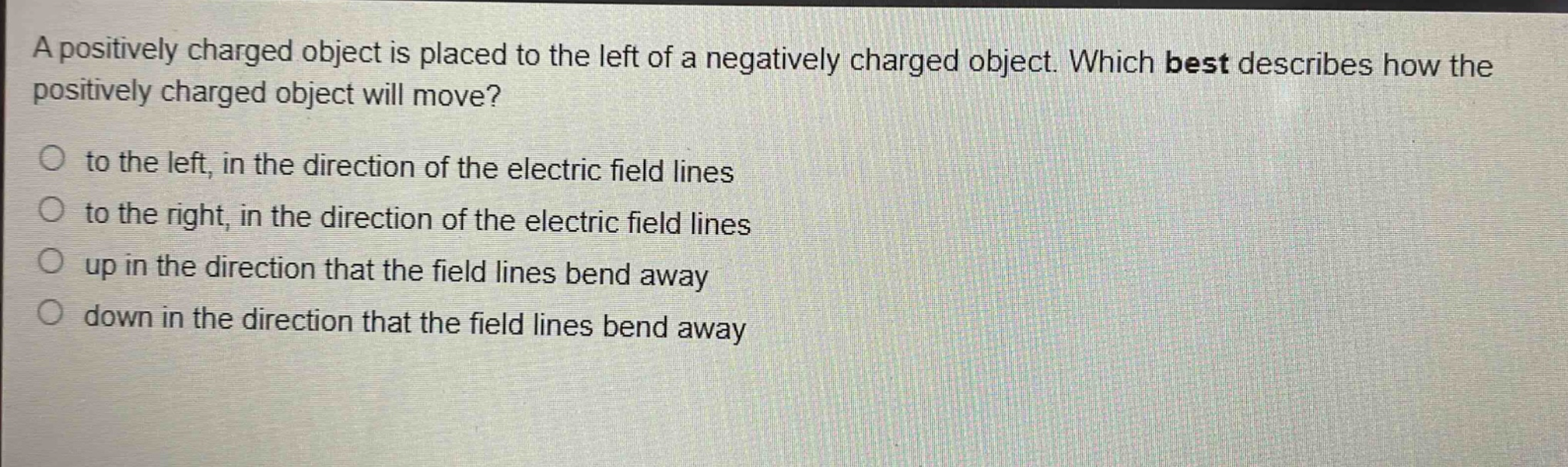 a positively charged object is placed to the left of a negatively charged object. which best describes how the positively charged object will move? to the left, in the direction of the electric field lines to the right, in the direction of the electric field lines up in the direction that the field lines bend away down in the direction that the field lines bend away