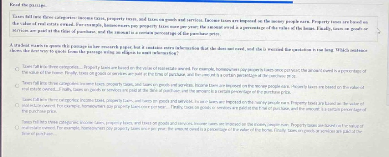 read the passage. taxes fall into three categories: income taxes, property taxes, and taxes on goods and services. income taxes are imposed on the money people earn. property taxes are based on the value of real - estate owned. for example, homeowners pay property taxes once per year; the amount owed is a percentage of the value of the home. finally, taxes on goods or services are paid at the time of purchase, and the amount is a certain percentage of the purchase price. a student wants to quote this passage in her research paper, but it contains extra information that she does not need, and she is worried the quotation is too long. which sentence shows the best way to quote from the passage using an ellipsis to omit information? taxes fall into three categories... property taxes are based on the value of real - estate owned. for example, homeowners pay property taxes once per year; the amount owed is a percentage of the value of the home. finally, taxes on goods or services are paid at the time of purchase, and the amount is a certain percentage of the purchase price. taxes fall into three categories: income taxes, property taxes, and taxes on goods and services. income taxes are imposed on the money people earn. property taxes are based on the value of real - estate owned... finally, taxes on goods or services are paid at the time of purchase, and the amount is a certain percentage of the purchase price. taxes fall into three categories: income taxes, property taxes, and taxes on goods and services. income taxes are imposed on the money people earn. property taxes are based on the value of real - estate owned. for example, homeowners pay property taxes once per year... finally, taxes on goods or services are paid at the time of purchase, and the amount is a certain percentage of the purchase price. taxes fall into three categories: income taxes, property taxes, and taxes on goods and services. income taxes are imposed on the money people earn. property taxes are based on the value of real - estate owned. for example, homeowners pay property taxes once per year; the amount owed is a percentage of the value of the home. finally, taxes on goods or services are paid at the time of purchase...