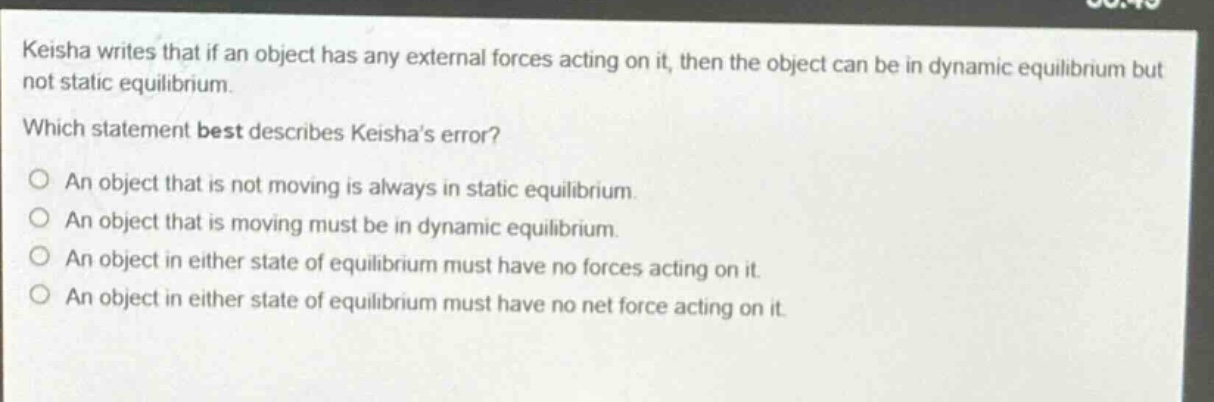 keisha writes that if an object has any external forces acting on it, then the object can be in dynamic equilibrium but not static equilibrium. which statement best describes keishas error? an object that is not moving is always in static equilibrium. an object that is moving must be in dynamic equilibrium. an object in either state of equilibrium must have no forces acting on it. an object in either state of equilibrium must have no net force acting on it.