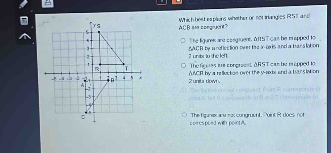 which best explains whether or not triangles rst and acb are congruent? the figures are congruent. △rst can be mapped to △acb by a reflection over the x - axis and a translation 2 units to the left. the figures are congruent. △rst can be mapped to △acb by a reflection over the y - axis and a translation 2 units down. the figures are not congruent. point r corresponds to point a, but s corresponds to b and t corresponds to c. the figures are not congruent. point r does not correspond with point a.