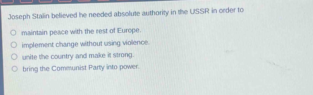 joseph stalin believed he needed absolute authority in the ussr in order to\no maintain peace with the rest of europe.\no implement change without using violence.\no unite the country and make it strong.\no bring the communist party into power.
