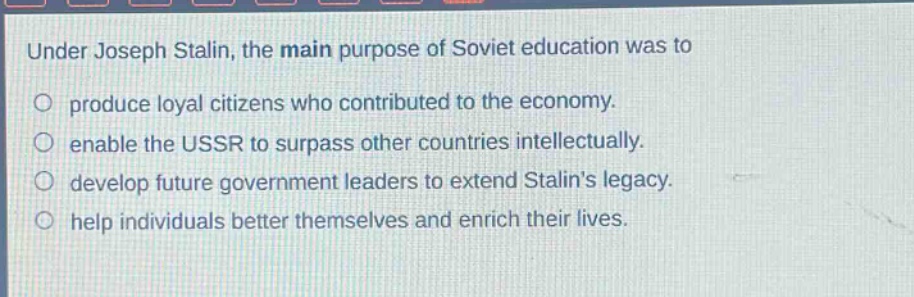 under joseph stalin, the main purpose of soviet education was to\nproduce loyal citizens who contributed to the economy.\nenable the ussr to surpass other countries intellectually.\ndevelop future government leaders to extend stalins legacy.\nhelp individuals better themselves and enrich their lives.