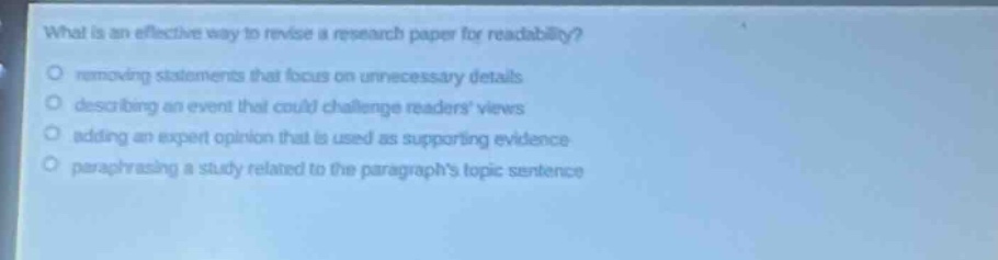 what is an effective way to revise a research paper for readability?\no removing statements that focus on unnecessary details\no describing an event that could challenge readers views\no adding an expert opinion that is used as supporting evidence\no paraphrasing a study related to the paragraphs topic sentence