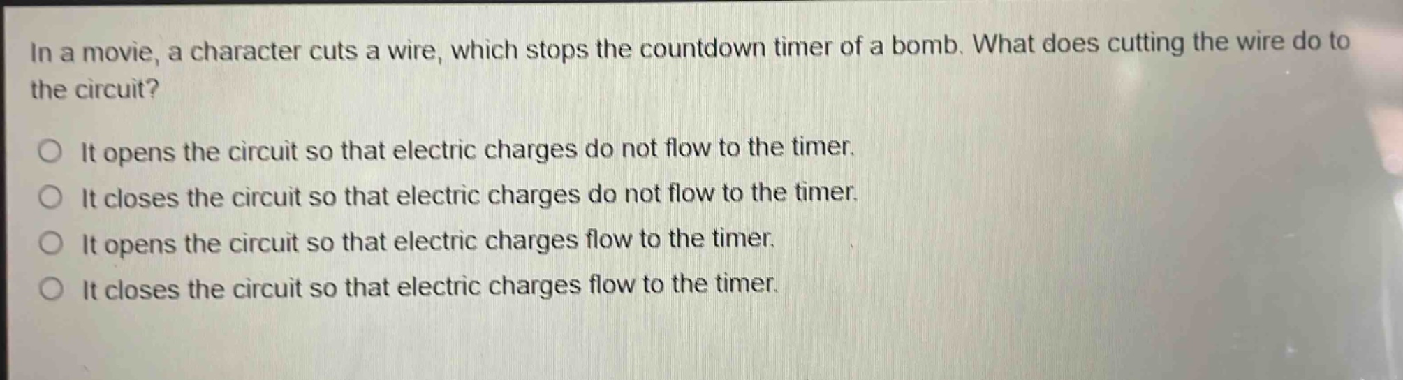 in a movie, a character cuts a wire, which stops the countdown timer of a bomb. what does cutting the wire do to the circuit?\no it opens the circuit so that electric charges do not flow to the timer.\no it closes the circuit so that electric charges do not flow to the timer.\no it opens the circuit so that electric charges flow to the timer.\no it closes the circuit so that electric charges flow to the timer.