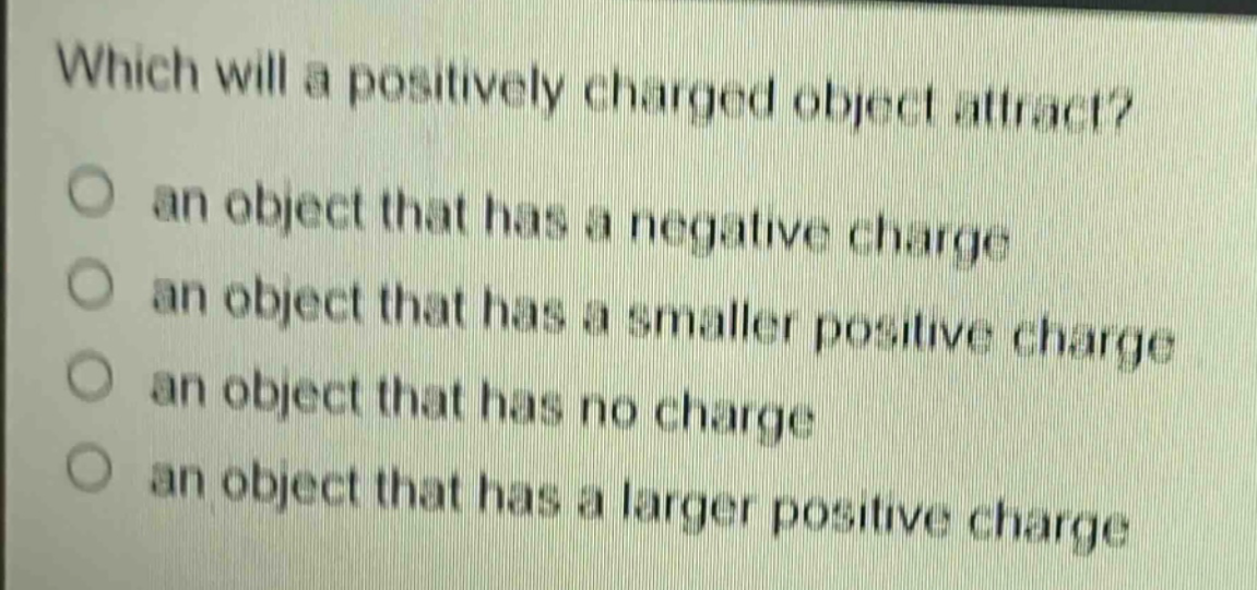 which will a positively charged object attract? an object that has a negative charge an object that has a smaller positive charge an object that has no charge an object that has a larger positive charge