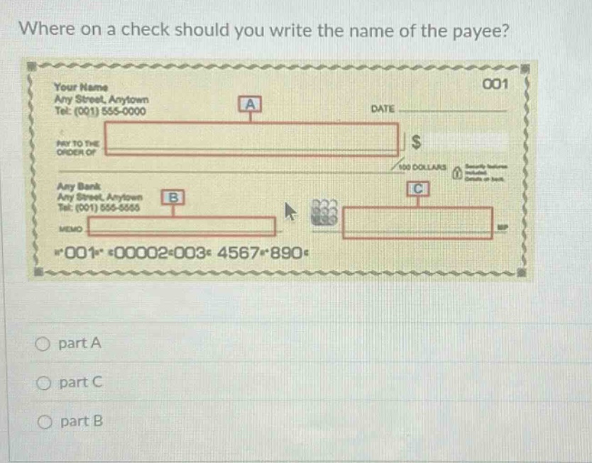 where on a check should you write the name of the payee? your name any street, anytown tel: (001) 555 - 0000 date pay to the order of $ 100 dollars any bank any street, anytown tel: (001) 555 - 5555 memo *001* *00002*003* 4567*890* part a part c part b