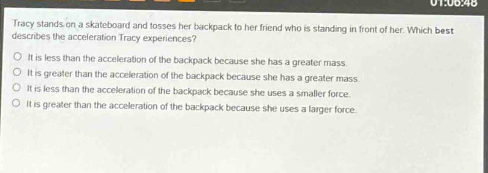 tracy stands on a skateboard and tosses her backpack to her friend who is standing in front of her. which best describes the acceleration tracy experiences? it is less than the acceleration of the backpack because she has a greater mass. it is greater than the acceleration of the backpack because she has a greater mass. it is less than the acceleration of the backpack because she uses a smaller force. it is greater than the acceleration of the backpack because she uses a larger force.