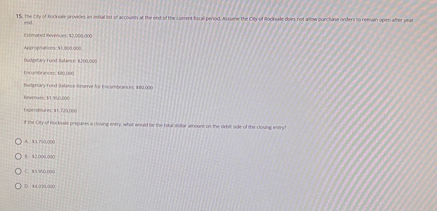15. the city of rockvale provides an initial list of accounts at the end of the current fiscal period. assume the city of rockvale does not allow purchase orders to remain open after year - end. estimated revenues: $2,000,000 appropriations: $1,800,000 budgetary fund balance: $200,000 encumbrances: $80,000 budgetary fund balance - reserve for encumbrances: $80,000 revenues: $1,950,000 expenditures: $1,720,000 if the city of rockvale prepares a closing entry, what would be the total dollar amount on the debit side of the closing entry? a. $3,750,000 b. $2,000,000 c. $3,950,000 d. $4,030,000