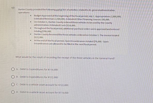 17. durbin county provided the following partial list of activities related to its general administrative operations: - budget approved at the beginning of the fiscal period, july 1. appropriations 2,000,000, estimated revenues 2,500,000, estimated other financing sources 100,000. - on october 1, the county ordered three vehicles to be used by the county administration. estimated cost $114,000. - throughout the fiscal period, additional purchase - orders were approved and entered totaling $80,000. - durbin county received the three vehicles ordered on october 1. the invoice totaled $122,000. - at the end of the fiscal period, open encumbrances totaled $76,000. open encumbrances are allowed to be filled in the next fiscal period. what would be the result of recording the receipt of the three vehicles in the general fund? o a. debit to expenditures for $114,000 o b. debit to expenditures for $122,000 o c. debit to a vehicle asset account for $122,000 o d. debit to a vehicle asset account for $114,000