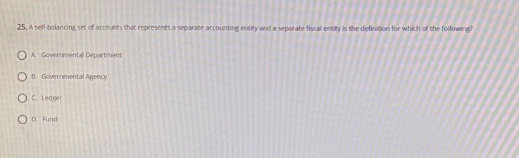 25. a self - balancing set of accounts that represents a separate accounting entity and a separate fiscal entity is the definition for which of the following?\na. governmental department\nb. governmental agency\nc. ledger\nd. fund