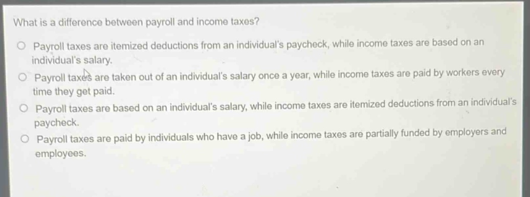 what is a difference between payroll and income taxes?\no payroll taxes are itemized deductions from an individuals paycheck, while income taxes are based on an individuals salary.\no payroll taxes are taken out of an individuals salary once a year, while income taxes are paid by workers every time they get paid.\no payroll taxes are based on an individuals salary, while income taxes are itemized deductions from an individuals paycheck.\no payroll taxes are paid by individuals who have a job, while income taxes are partially funded by employers and employees.