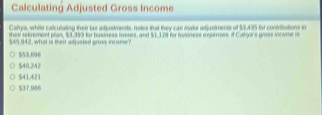 calculating adjusted gross income\ncalya, while calculating their tax adjustments, notes that they can make adjustments of $3,435 for contributions to their retirement plan, $3,393 for business losses, and $1,128 for business expenses. if calyas gross income is $45,942, what is their adjusted gross income?\n$53,898\n$40,242\n$41,421\n$37,986
