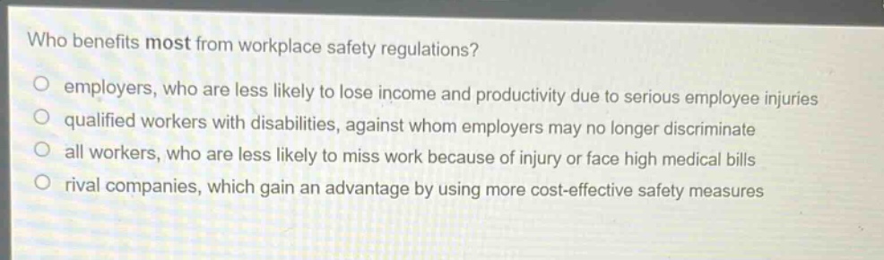 who benefits most from workplace safety regulations?\no employers, who are less likely to lose income and productivity due to serious employee injuries\no qualified workers with disabilities, against whom employers may no longer discriminate\no all workers, who are less likely to miss work because of injury or face high medical bills\no rival companies, which gain an advantage by using more cost - effective safety measures