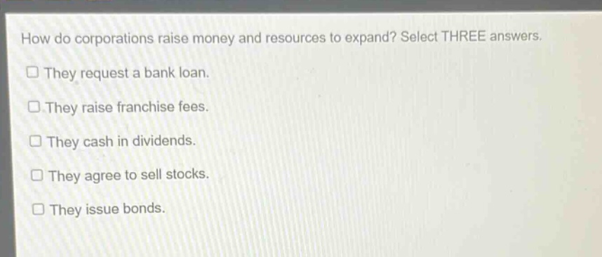 how do corporations raise money and resources to expand? select three answers. they request a bank loan. they raise franchise fees. they cash in dividends. they agree to sell stocks. they issue bonds.
