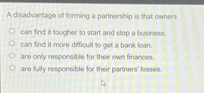 a disadvantage of forming a partnership is that owners can find it tougher to start and stop a business. can find it more difficult to get a bank loan. are only responsible for their own finances. are fully responsible for their partners losses.