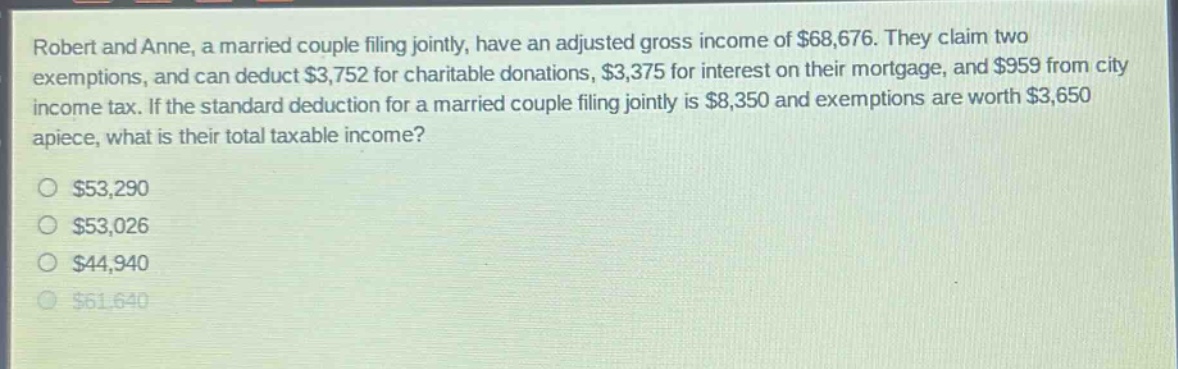 robert and anne, a married couple filing jointly, have an adjusted gross income of $68,676. they claim two exemptions, and can deduct $3,752 for charitable donations, $3,375 for interest on their mortgage, and $959 from city income tax. if the standard deduction for a married couple filing jointly is $8,350 and exemptions are worth $3,650 apiece, what is their total taxable income? $53,290 $53,026 $44,940 $61,640