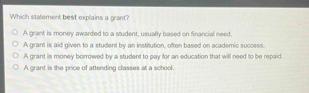 which statement best explains a grant? a grant is money awarded to a student, usually based on financial need. a grant is aid given to a student by an institution, often based on academic success. a grant is money borrowed by a student to pay for an education that will need to be repaid. a grant is the price of attending classes at a school.
