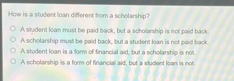 how is a student loan different from a scholarship?\no a student loan must be paid back, but a scholarship is not paid back.\no a scholarship must be paid back, but a student loan is not paid back.\no a student loan is a form of financial aid, but a scholarship is not.\no a scholarship is a form of financial aid, but a student loan is not.