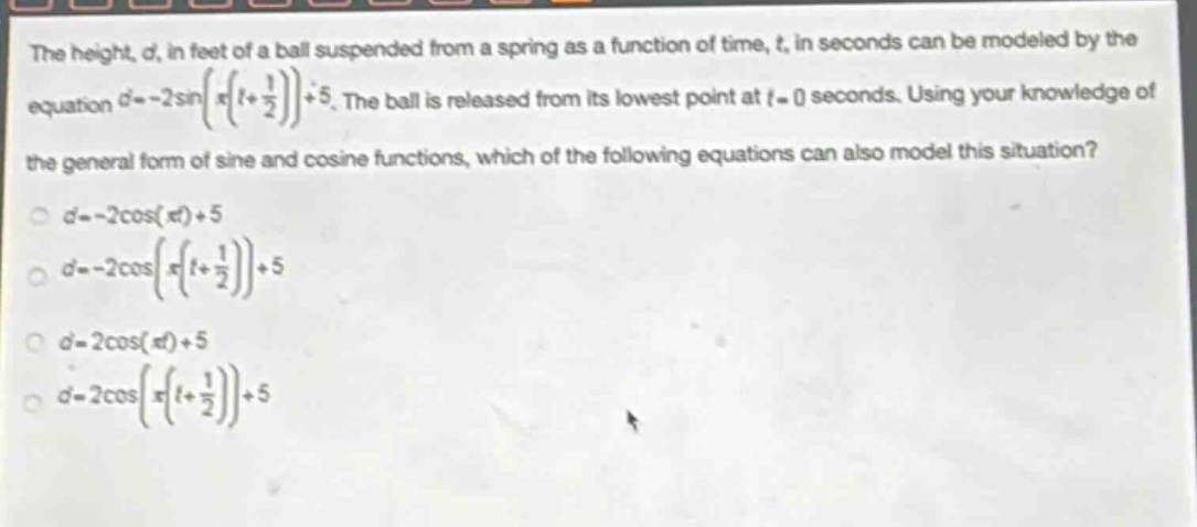 the height, d, in feet of a ball suspended from a spring as a function of time, t, in seconds can be modeled by the equation d=-2sin(π(t + 1/2))+5. the ball is released from its lowest point at t = 0 seconds. using your knowledge of the general form of sine and cosine functions, which of the following equations can also model this situation? d=-2cos(πt)+5 d=-2cos(π(t + 1/2))+5 d=2cos(πt)+5 d=2cos(π(t + 1/2))+5