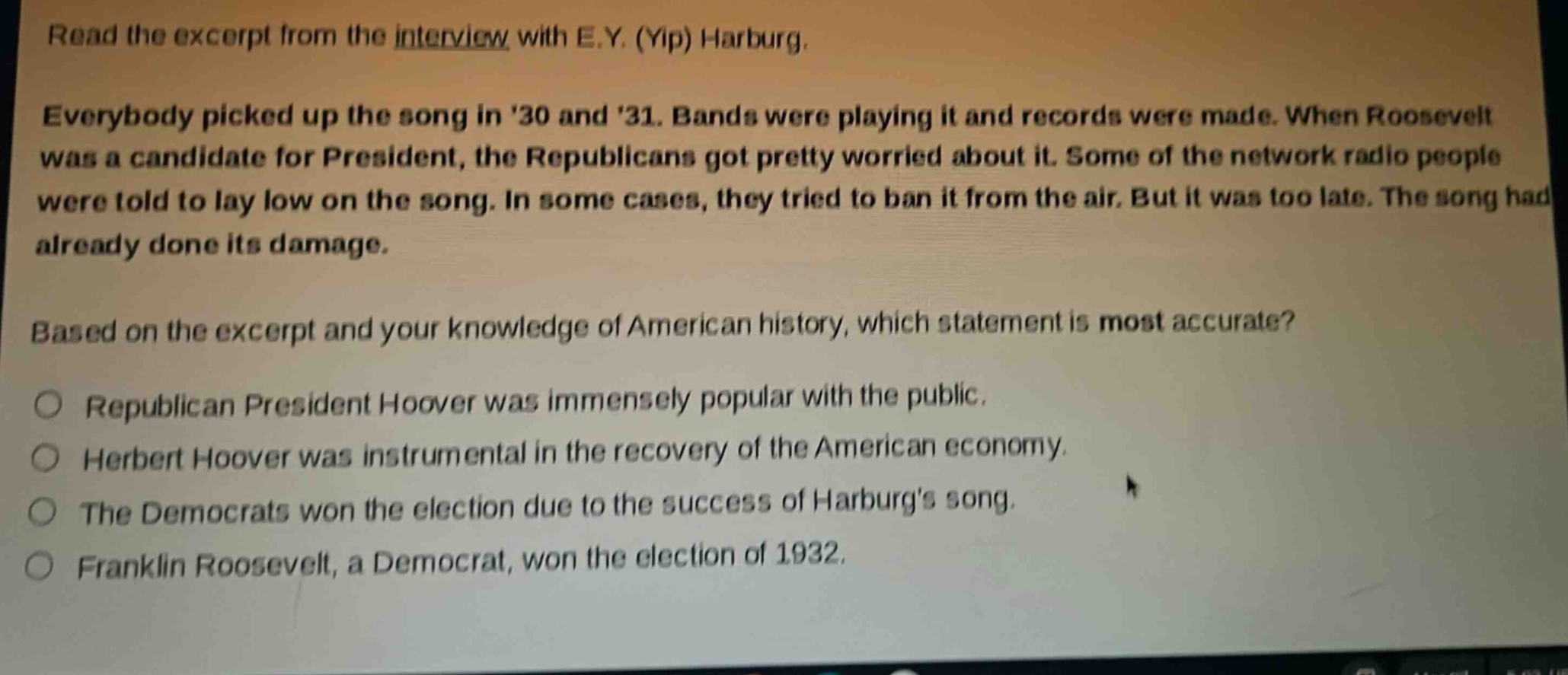 read the excerpt from the interview with e.y. (yip) harburg. everybody picked up the song in 30 and 31. bands were playing it and records were made. when roosevelt was a candidate for president, the republicans got pretty worried about it. some of the network radio people were told to lay low on the song. in some cases, they tried to ban it from the air. but it was too late. the song had already done its damage. based on the excerpt and your knowledge of american history, which statement is most accurate? republican president hoover was immensely popular with the public. herbert hoover was instrumental in the recovery of the american economy. the democrats won the election due to the success of harburgs song. franklin roosevelt, a democrat, won the election of 1932.