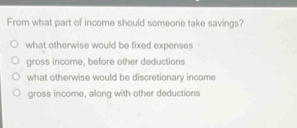 from what part of income should someone take savings?\no what otherwise would be fixed expenses\no gross income, before other deductions\no what otherwise would be discretionary income\no gross income, along with other deductions