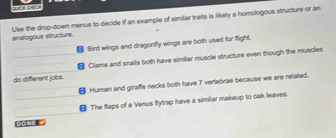 use the drop - down menus to decide if an example of similar traits is likely a homologous structure or an analogous structure. bird wings and dragonfly wings are both used for flight. clams and snails both have similar muscle structure even though the muscles do different jobs. human and giraffe necks both have 7 vertebrae because we are related. the flaps of a venus flytrap have a similar makeup to oak leaves.