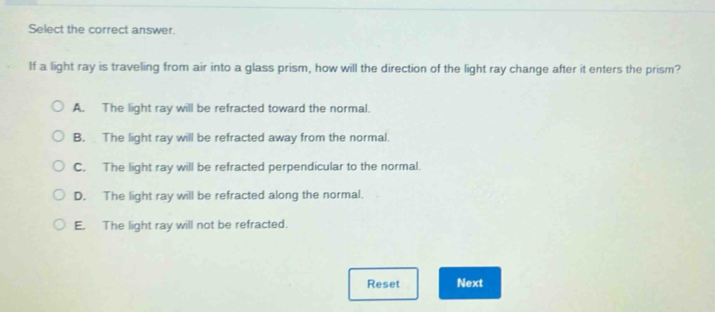 select the correct answer. if a light ray is traveling from air into a glass prism, how will the direction of the light ray change after it enters the prism? a. the light ray will be refracted toward the normal. b. the light ray will be refracted away from the normal. c. the light ray will be refracted perpendicular to the normal. d. the light ray will be refracted along the normal. e. the light ray will not be refracted.