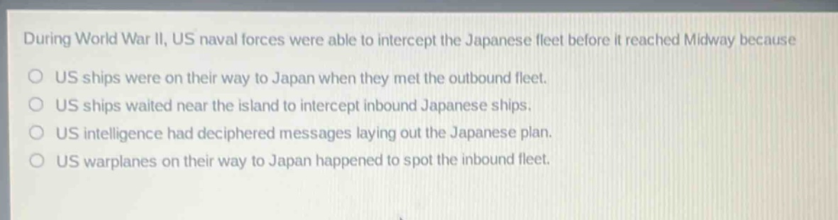 during world war ii, us naval forces were able to intercept the japanese fleet before it reached midway because\no us ships were on their way to japan when they met the outbound fleet.\no us ships waited near the island to intercept inbound japanese ships.\no us intelligence had deciphered messages laying out the japanese plan.\no us warplanes on their way to japan happened to spot the inbound fleet.