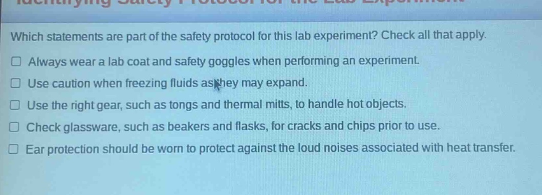 which statements are part of the safety protocol for this lab experiment? check all that apply. always wear a lab coat and safety goggles when performing an experiment. use caution when freezing fluids as they may expand. use the right gear, such as tongs and thermal mitts, to handle hot objects. check glassware, such as beakers and flasks, for cracks and chips prior to use. ear protection should be worn to protect against the loud noises associated with heat transfer.