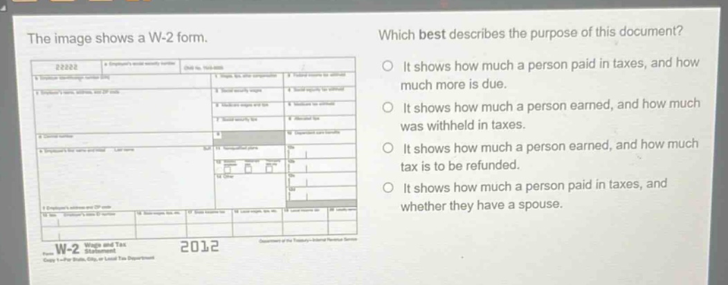 the image shows a w-2 form. which best describes the purpose of this document? it shows how much a person paid in taxes, and how much more is due. it shows how much a person earned, and how much was withheld in taxes. it shows how much a person earned, and how much tax is to be refunded. it shows how much a person paid in taxes, and whether they have a spouse. w-2 wages and tax statement 2012