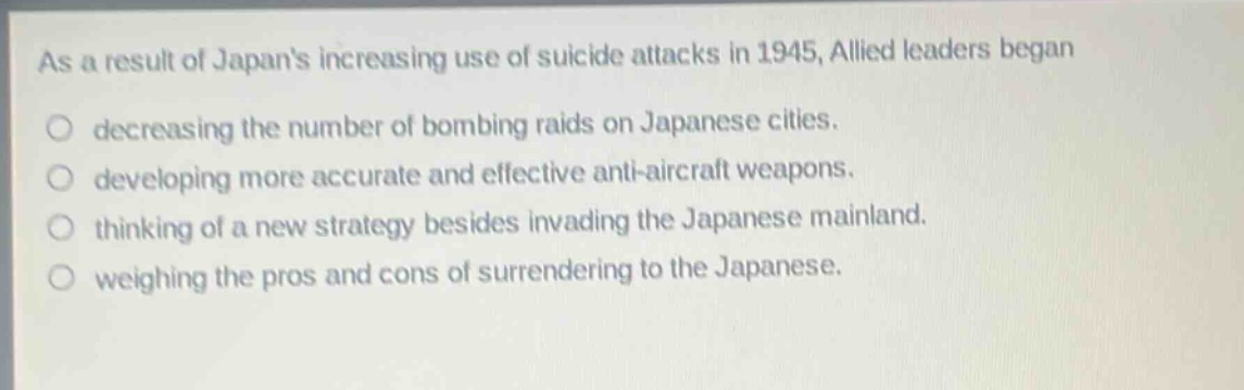 as a result of japans increasing use of suicide attacks in 1945, allied leaders began\ndecreasing the number of bombing raids on japanese cities.\ndeveloping more accurate and effective anti - aircraft weapons.\nthinking of a new strategy besides invading the japanese mainland.\nweighing the pros and cons of surrendering to the japanese.