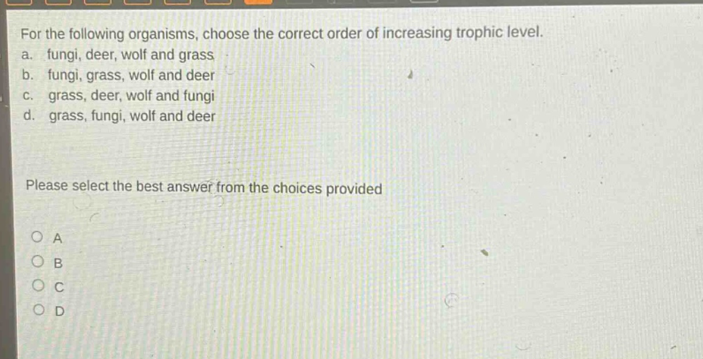 for the following organisms, choose the correct order of increasing trophic level. a. fungi, deer, wolf and grass b. fungi, grass, wolf and deer c. grass, deer, wolf and fungi d. grass, fungi, wolf and deer please select the best answer from the choices provided a b c d